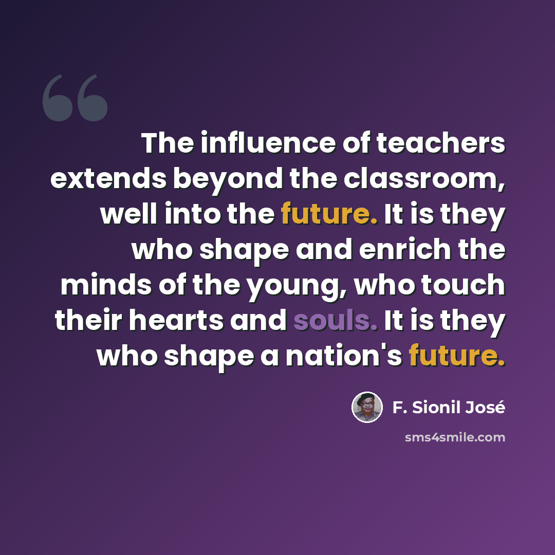 “The influence of teachers extends beyond the classroom, well into the future. It is they who shape and enrich the minds of the young, who touch their hearts and souls. It is they who shape a nation's future.” quote by F. Sionil Jose
