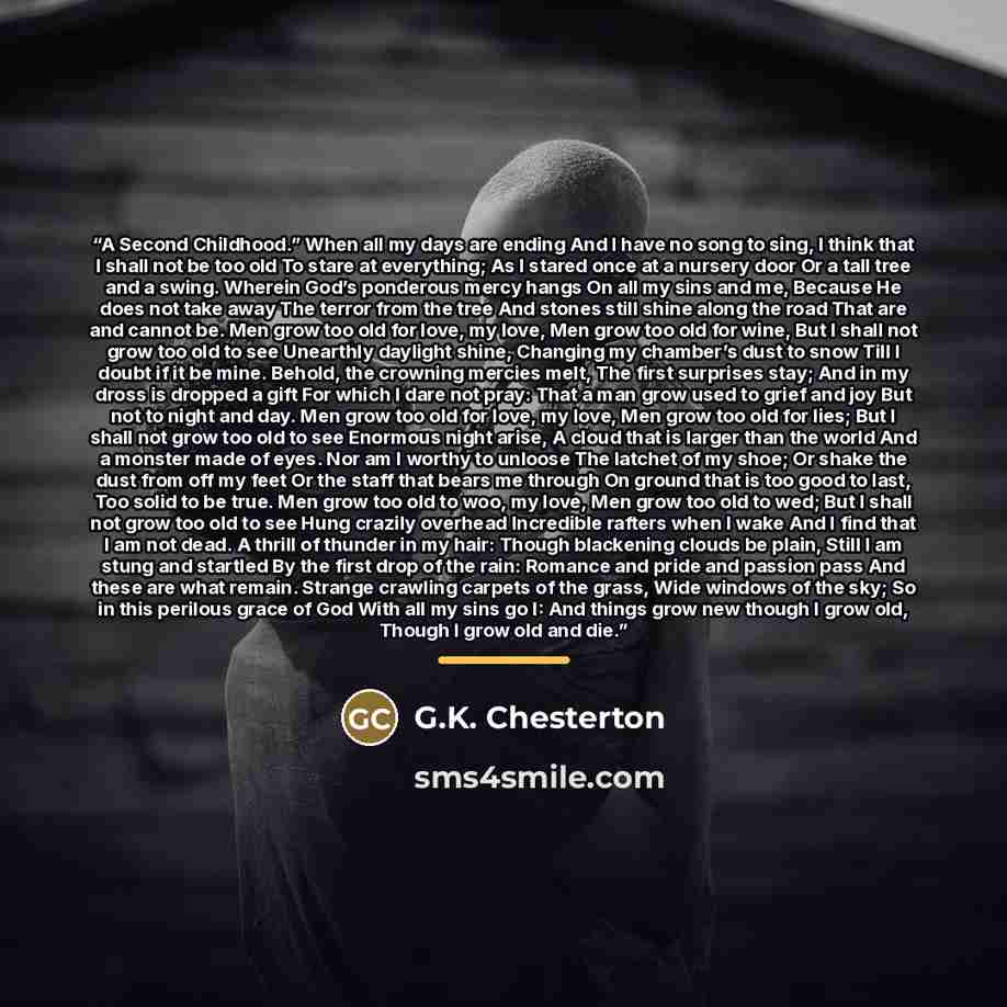 “A Second Childhood.” When all my days are ending And I have no song to sing, I think that I shall not be too old To stare at everything; As I stared once at a nursery door Or a tall tree and a swing. Wherein God’s ponderous mercy hangs On all my sins and me, Because He does not take away The…” quote by G.K. Chesterton