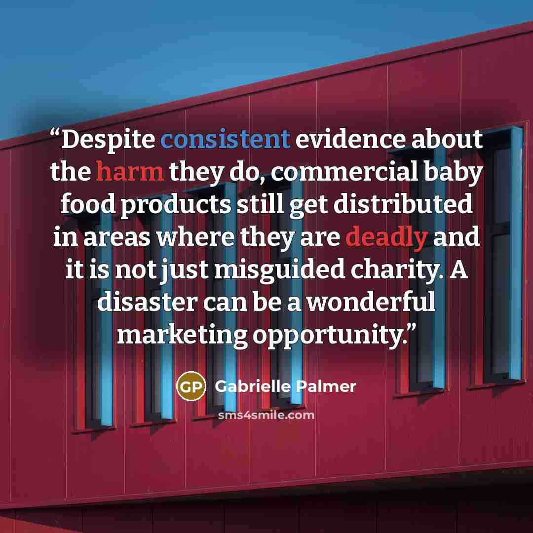 “Despite consistent evidence about the harm they do, commercial baby food products still get distributed in areas where they are deadly and it is not just misguided charity. A disaster can be a wonderful marketing opportunity.” quote by Gabrielle Palmer