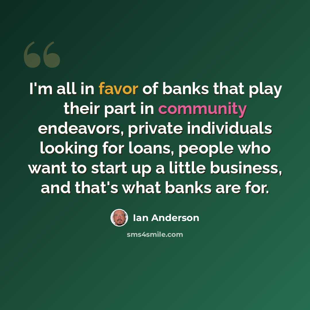“I'm all in favor of banks that play their part in community endeavors, private individuals looking for loans, people who want to start up a little business, and that's what banks are for.” quote by Ian Anderson