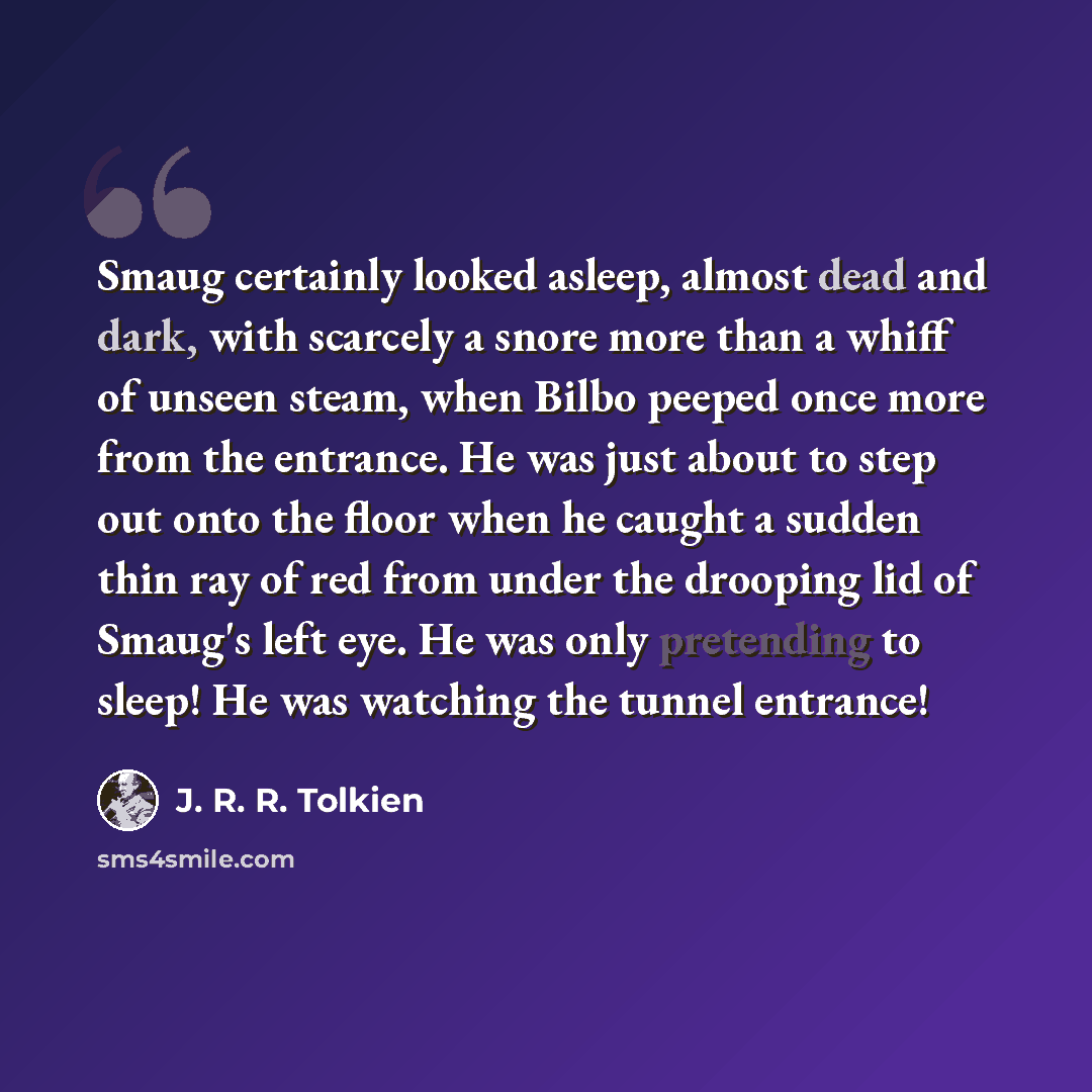 “Smaug certainly looked asleep, almost dead and dark, with scarcely a snore more than a whiff of unseen steam, when Bilbo peeped once more from the entrance. He was just about to step out onto the floor when he caught a sudden thin ray of red from under the drooping lid of Smaug's left eye. He was…” quote by J. R. R. Tolkien
