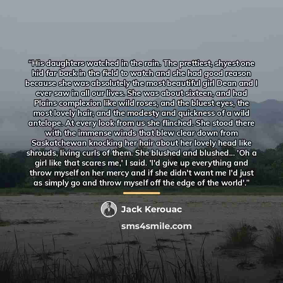 “His daughters watched in the rain. The prettiest, shyest one hid far back in the field to watch and she had good reason because she was absolutely the most beautiful girl Dean and I ever saw in all our lives. She was about sixteen, and had Plains complexion like wild roses, and the bluest eyes…” quote by Jack Kerouac