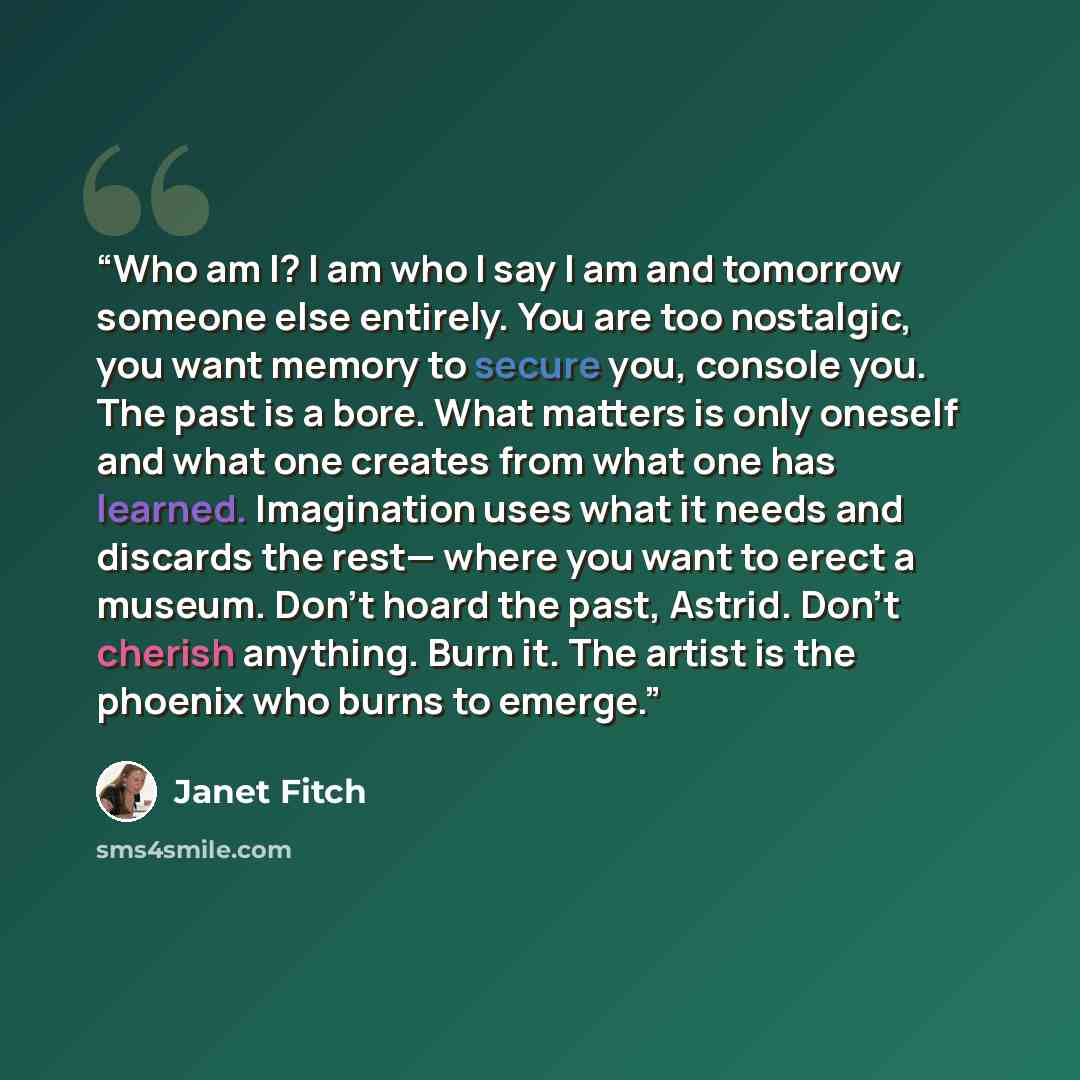 “Who am I? I am who I say I am and tomorrow someone else entirely. You are too nostalgic, you want memory to secure you, console you. The past is a bore. What matters is only oneself and what one creates from what one has learned. Imagination uses what it needs and discards the rest— where you want…” quote by Janet Fitch