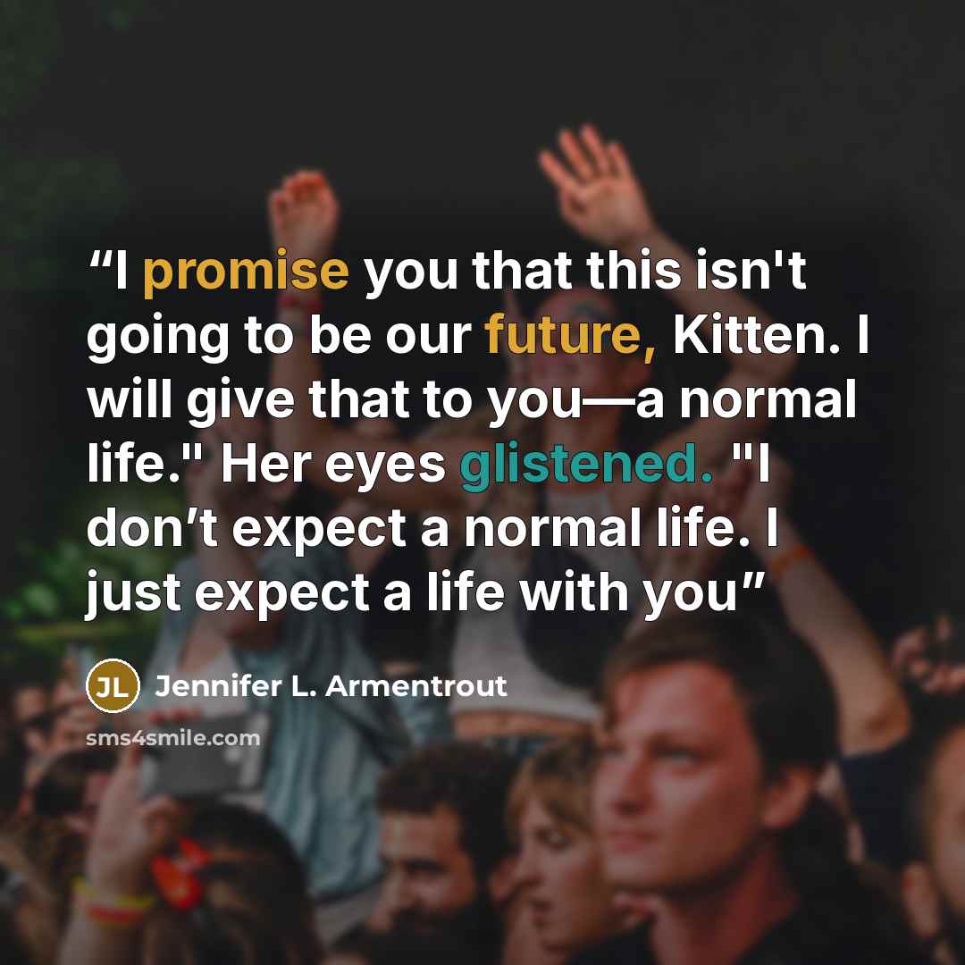 “I promise you that this isn't going to be our future, Kitten. I will give that to you—a normal life." Her eyes glistened. "I don’t expect a normal life. I just expect a life with you” quote by Jennifer L. Armentrout