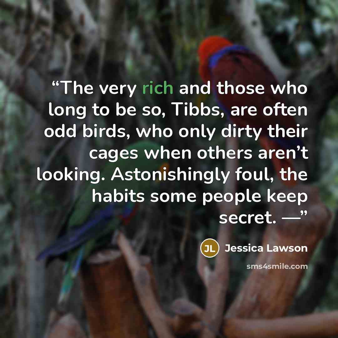 “The very rich and those who long to be so, Tibbs, are often odd birds, who only dirty their cages when others aren’t looking. Astonishingly foul, the habits some people keep secret. —” quote by Jessica Lawson