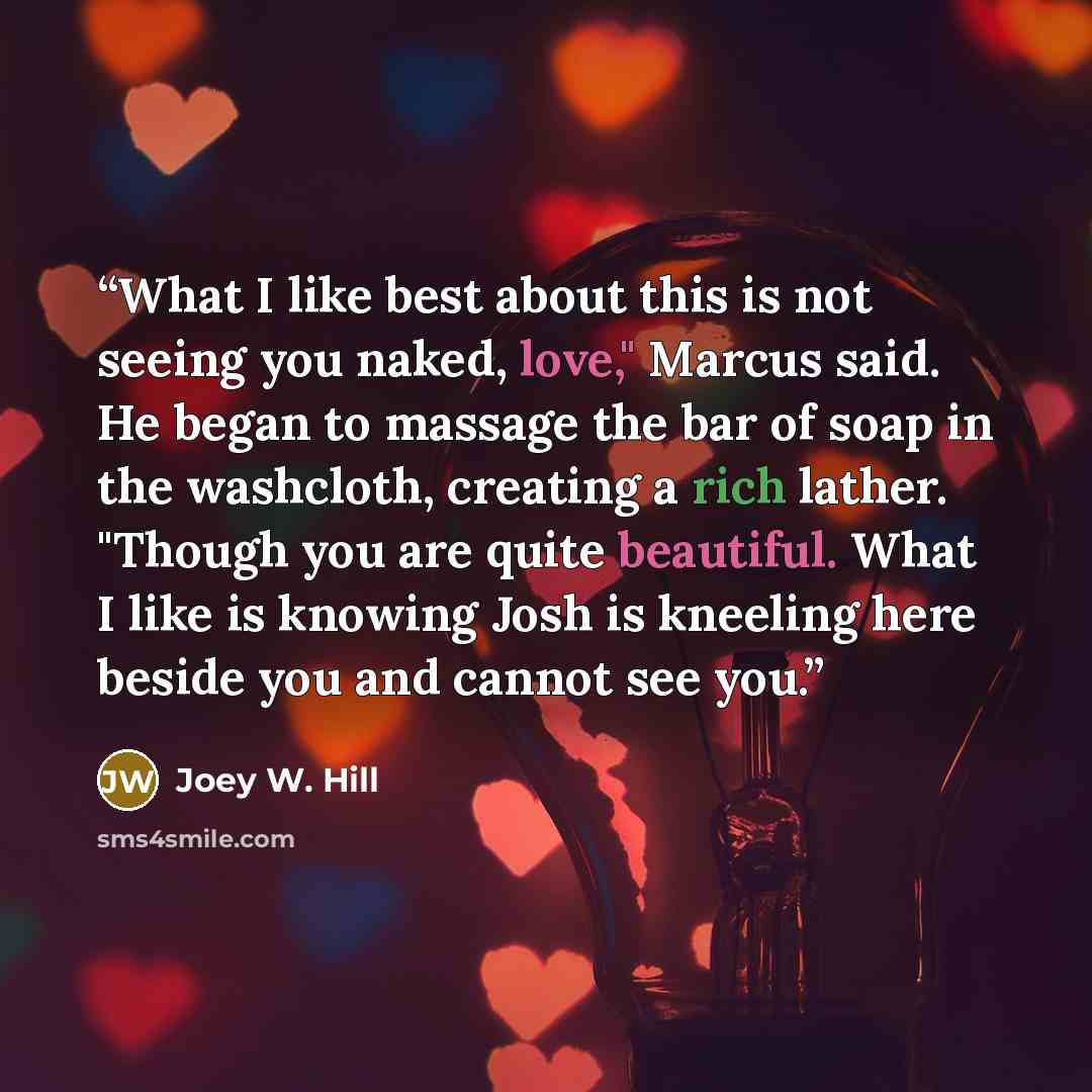 “What I like best about this is not seeing you naked, love," Marcus said. He began to massage the bar of soap in the washcloth, creating a rich lather. "Though you are quite beautiful. What I like is knowing Josh is kneeling here beside you and cannot see you.” quote by Joey W. Hill