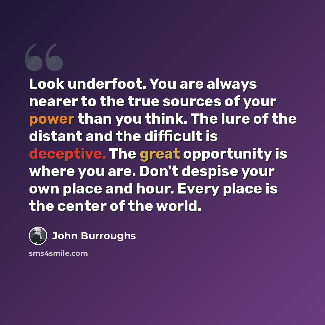 “Look underfoot. You are always nearer to the true sources of your power than you think. The lure of the distant and the difficult is deceptive. The great opportunity is where you are. Don't despise your own place and hour. Every place is the center of the world.” quote by John Burroughs