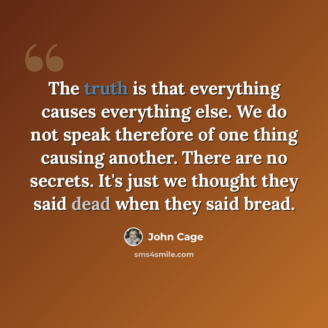 “The truth is that everything causes everything else. We do not speak therefore of one thing causing another. There are no secrets. It's just we thought they said dead when they said bread.” quote by John Cage