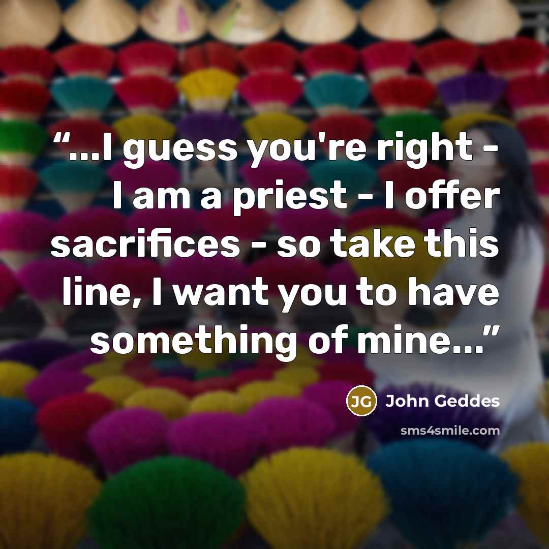 “...I guess you're right - I am a priest - I offer sacrifices - so take this line, I want you to have something of mine...” quote by John Geddes