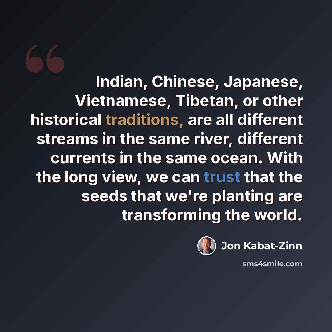 “Indian, Chinese, Japanese, Vietnamese, Tibetan, or other historical traditions, are all different streams in the same river, different currents in the same ocean. With the long view, we can trust that the seeds that we're planting are transforming the world.” quote by Jon Kabat-Zinn