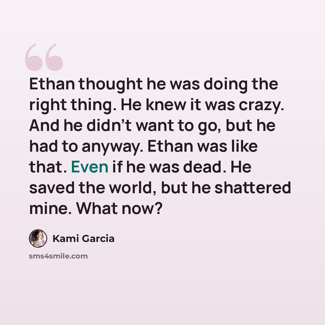 “Ethan thought he was doing the right thing. He knew it was crazy. And he didn’t want to go, but he had to anyway. Ethan was like that. Even if he was dead. He saved the world, but he shattered mine. What now?” quote by Kami Garcia