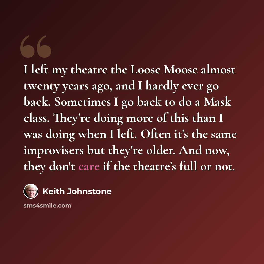 “I left my theatre the Loose Moose almost twenty years ago, and I hardly ever go back. Sometimes I go back to do a Mask class. They're doing more of this than I was doing when I left. Often it's the same improvisers but they're older. And now, they don't care if the theatre's full or not.” quote by Keith Johnstone