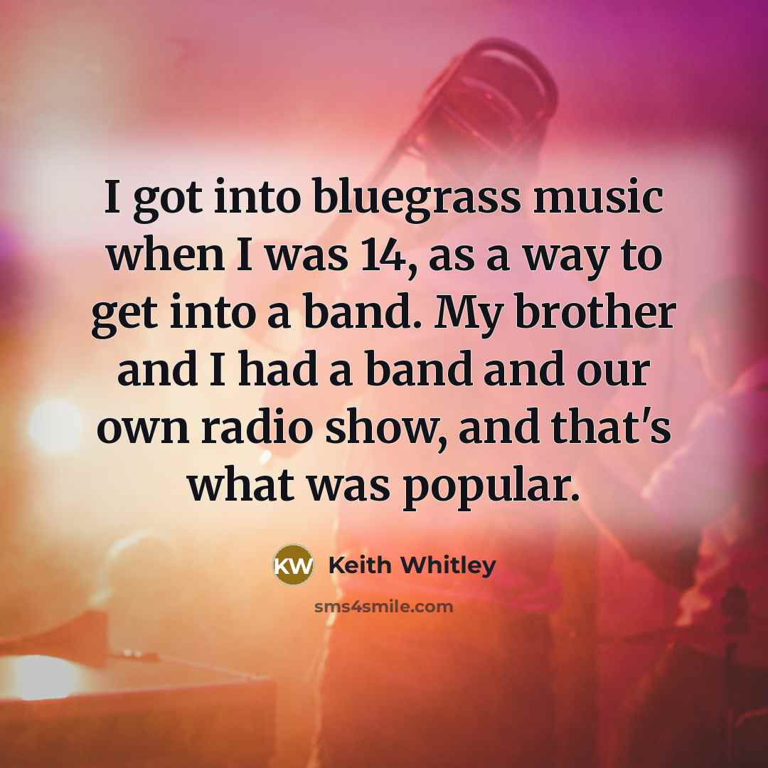 “I got into bluegrass music when I was 14, as a way to get into a band. My brother and I had a band and our own radio show, and that's what was popular.” quote by Keith Whitley