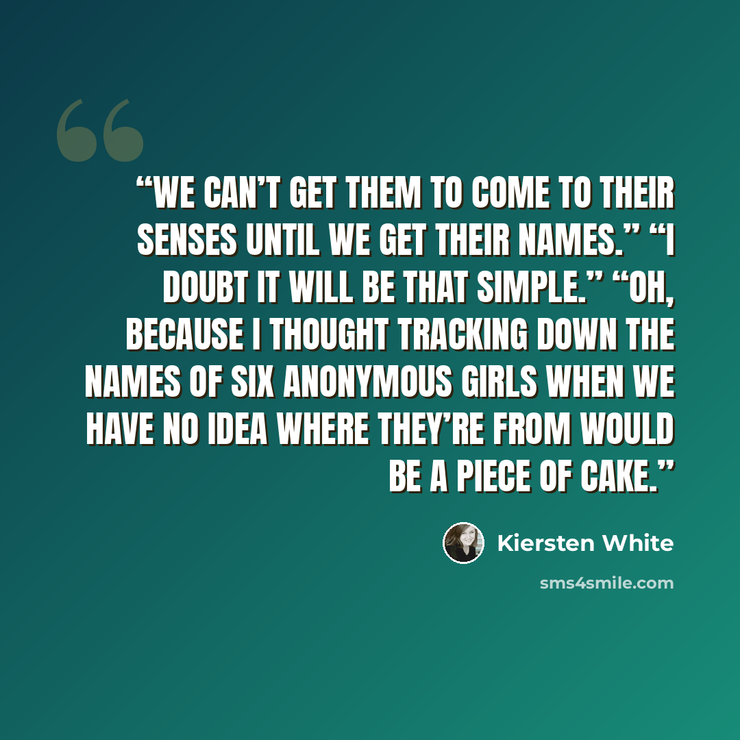 “We can’t get them to come to their senses until we get their names.” “I doubt it will be that simple.” “Oh, because I thought tracking down the names of six anonymous girls when we have no idea where they’re from would be a piece of cake.” quote by Kiersten White