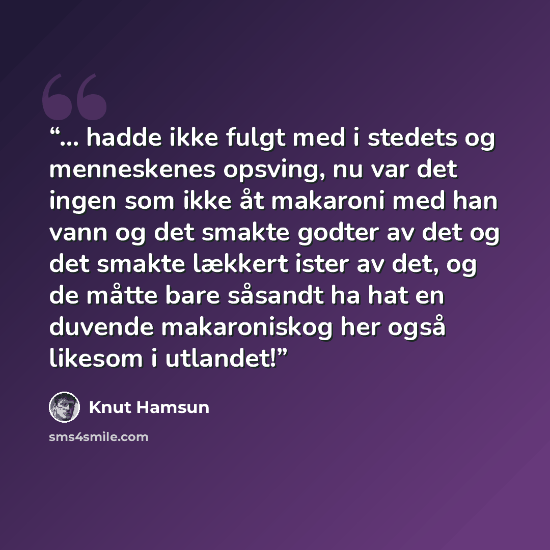 “... hadde ikke fulgt med i stedets og menneskenes opsving, nu var det ingen som ikke åt makaroni med han vann og det smakte godter av det og det smakte lækkert ister av det, og de måtte bare såsandt ha hat en duvende makaroniskog her også likesom i utlandet!” quote by Knut Hamsun