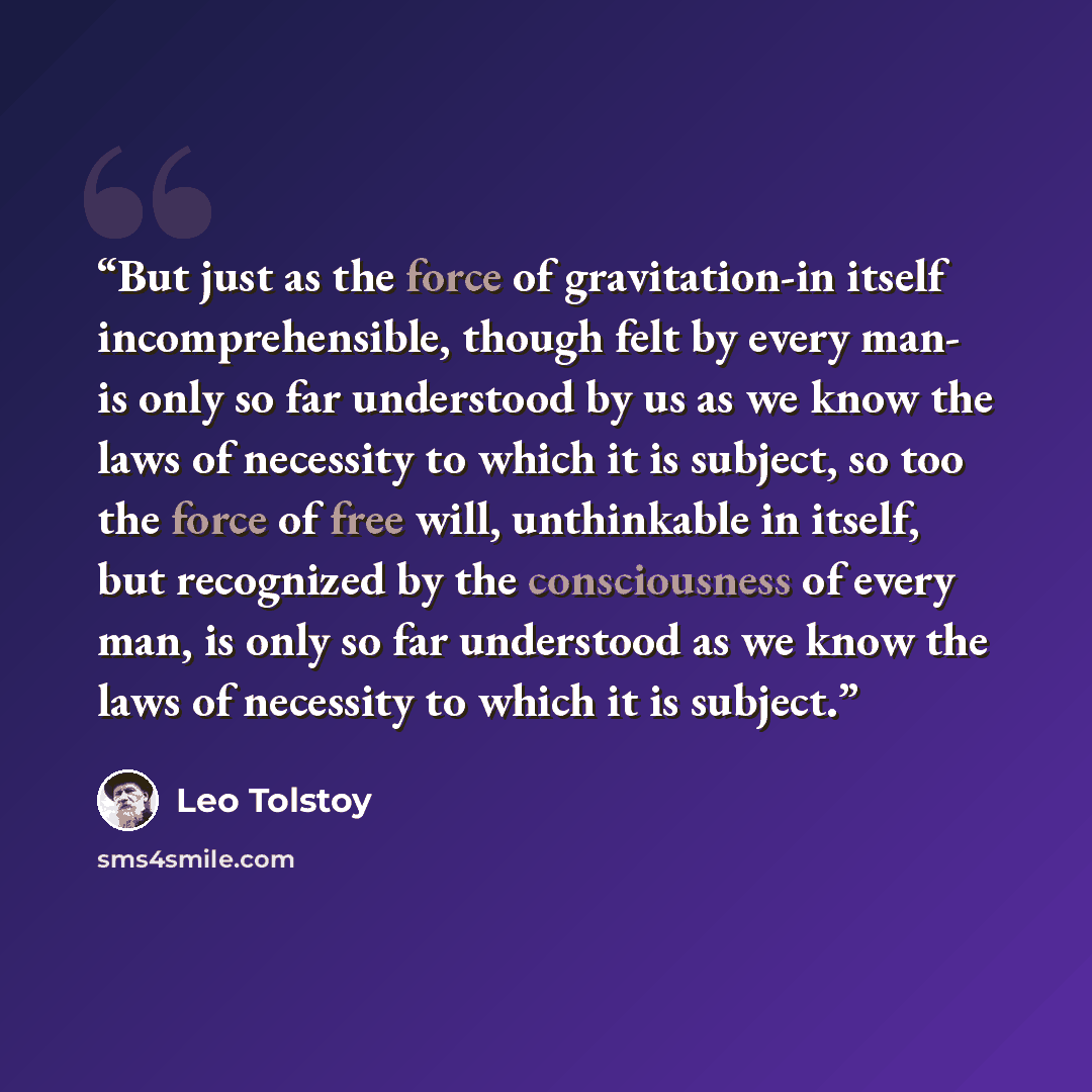“But just as the force of gravitation-in itself incomprehensible, though felt by every man- is only so far understood by us as we know the laws of necessity to which it is subject, so too the force of free will, unthinkable in itself, but recognized by the consciousness of every man, is only so far…” quote by Leo Tolstoy