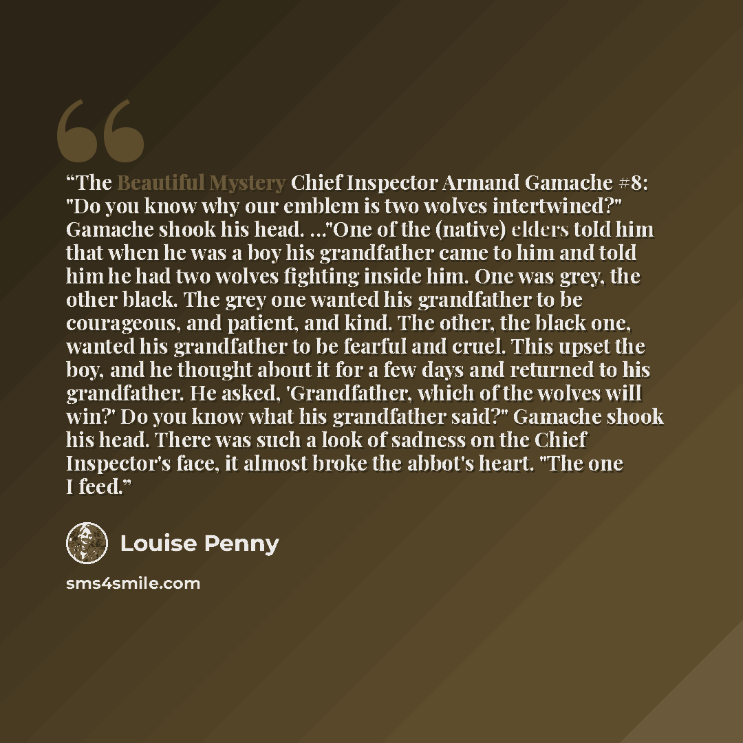 “The Beautiful Mystery Chief Inspector Armand Gamache #8: "Do you know why our emblem is two wolves intertwined?" Gamache shook his head. ..."One of the (native) elders told him that when he was a boy his grandfather came to him and told him he had two wolves fighting inside him. One was grey, the…” quote by Louise Penny