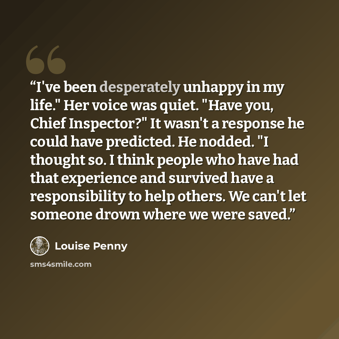 “I've been desperately unhappy in my life." Her voice was quiet. "Have you, Chief Inspector?" It wasn't a response he could have predicted. He nodded. "I thought so. I think people who have had that experience and survived have a responsibility to help others. We can't let someone drown where we…” quote by Louise Penny