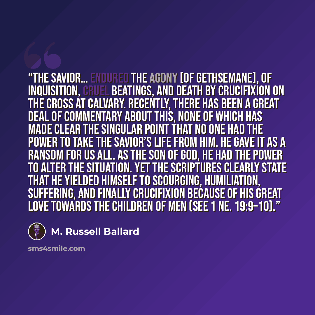 “The Savior… endured the agony [of Gethsemane], of inquisition, cruel beatings, and death by crucifixion on the cross at Calvary. Recently, there has been a great deal of commentary about this, none of which has made clear the singular point that no one had the power to take the Savior’s life from…” quote by M. Russell Ballard