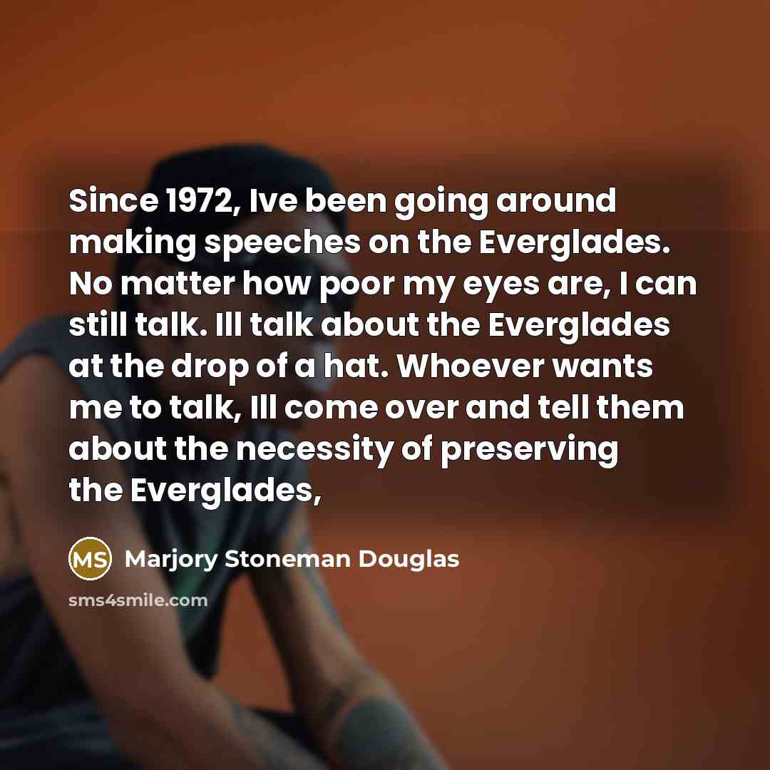 “Since 1972, Ive been going around making speeches on the Everglades. No matter how poor my eyes are, I can still talk. Ill talk about the Everglades at the drop of a hat. Whoever wants me to talk, Ill come over and tell them about the necessity of preserving the Everglades,” quote by Marjory Stoneman Douglas