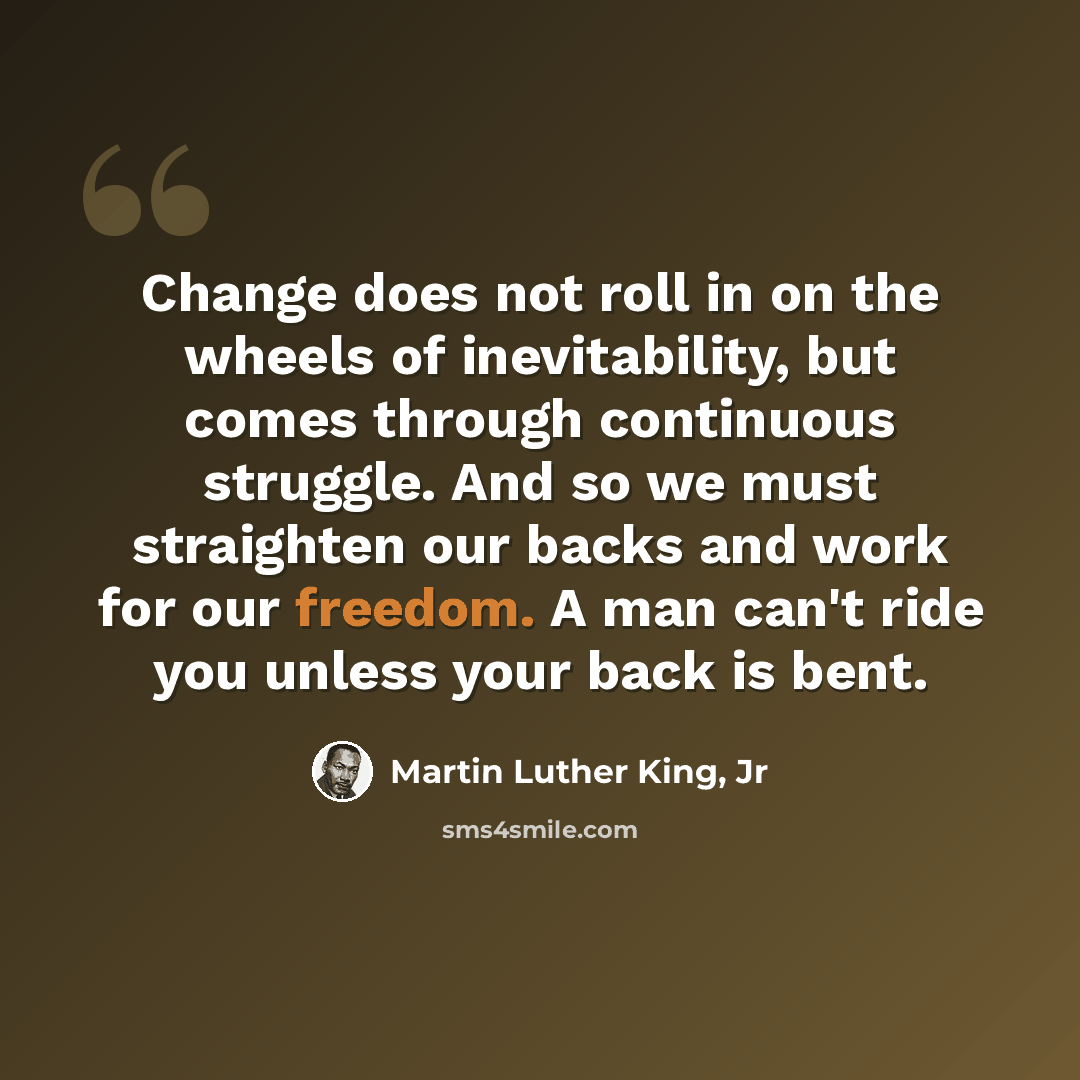 “Change does not roll in on the wheels of inevitability, but comes through continuous struggle. And so we must straighten our backs and work for our freedom. A man can't ride you unless your back is bent.” quote by Martin Luther King, Jr
