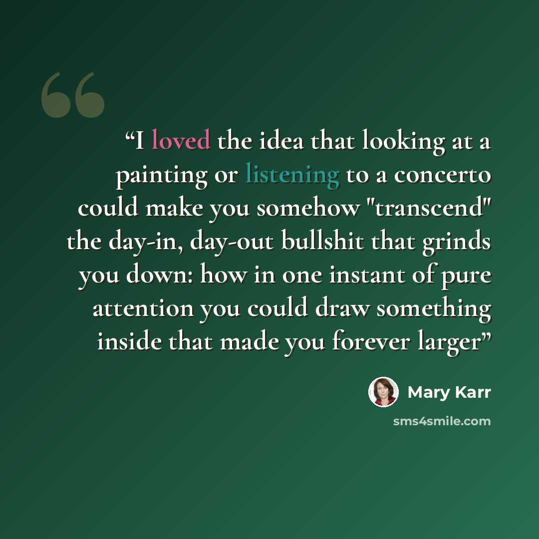 “I loved the idea that looking at a painting or listening to a concerto could make you somehow "transcend" the day-in, day-out bullshit that grinds you down: how in one instant of pure attention you could draw something inside that made you forever larger” quote by Mary Karr