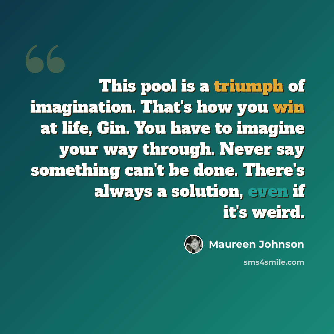 “This pool is a triumph of imagination. That's how you win at life, Gin. You have to imagine your way through. Never say something can't be done. There's always a solution, even if it's weird.” quote by Maureen Johnson