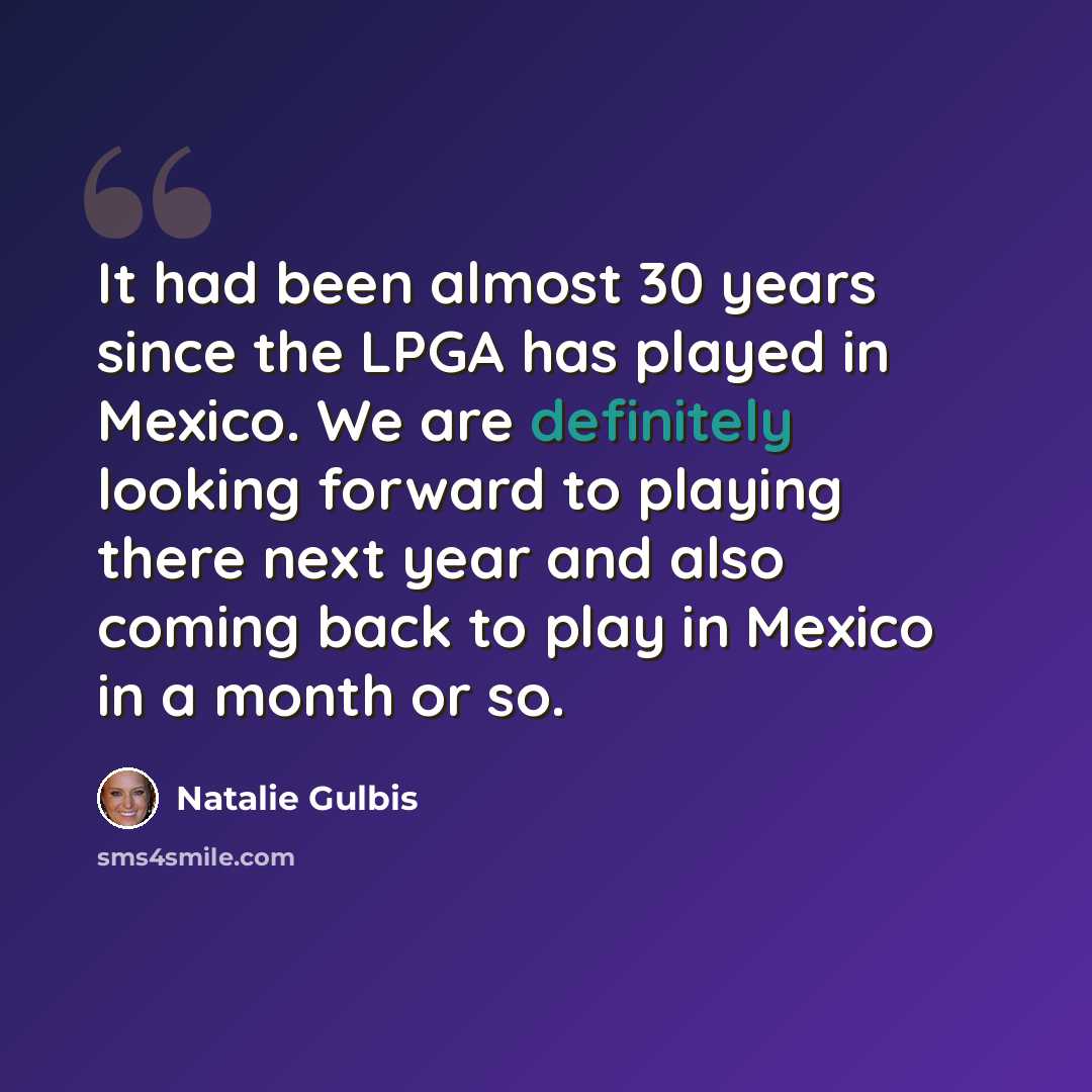 “It had been almost 30 years since the LPGA has played in Mexico. We are definitely looking forward to playing there next year and also coming back to play in Mexico in a month or so.” quote by Natalie Gulbis