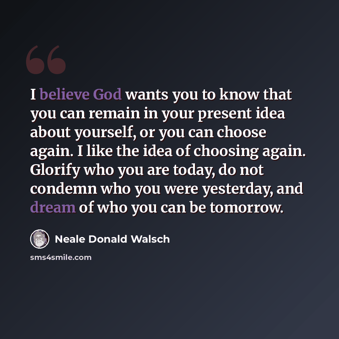 “I believe God wants you to know that you can remain in your present idea about yourself, or you can choose again. I like the idea of choosing again. Glorify who you are today, do not condemn who you were yesterday, and dream of who you can be tomorrow.” quote by Neale Donald Walsch