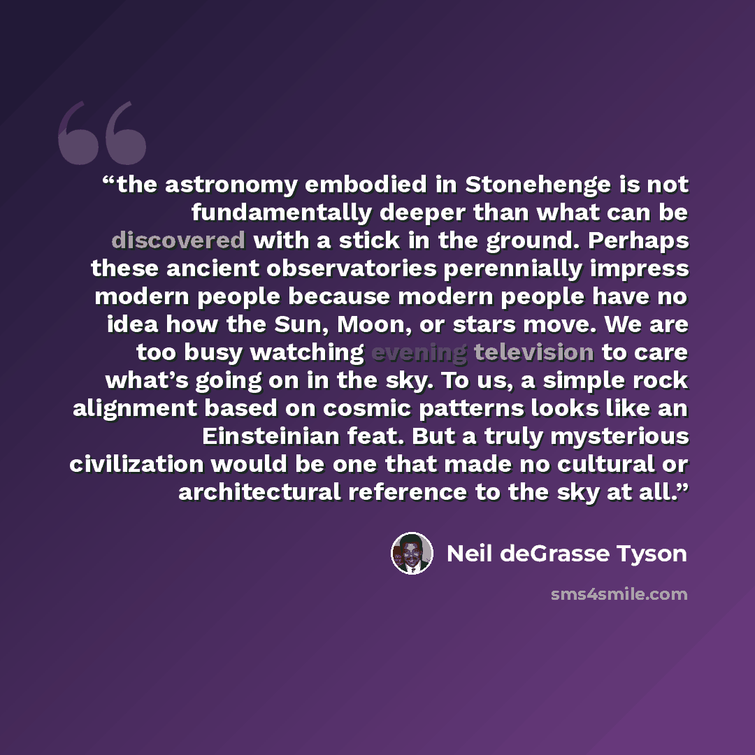 “the astronomy embodied in Stonehenge is not fundamentally deeper than what can be discovered with a stick in the ground. Perhaps these ancient observatories perennially impress modern people because modern people have no idea how the Sun, Moon, or stars move. We are too busy watching evening…” quote by Neil deGrasse Tyson