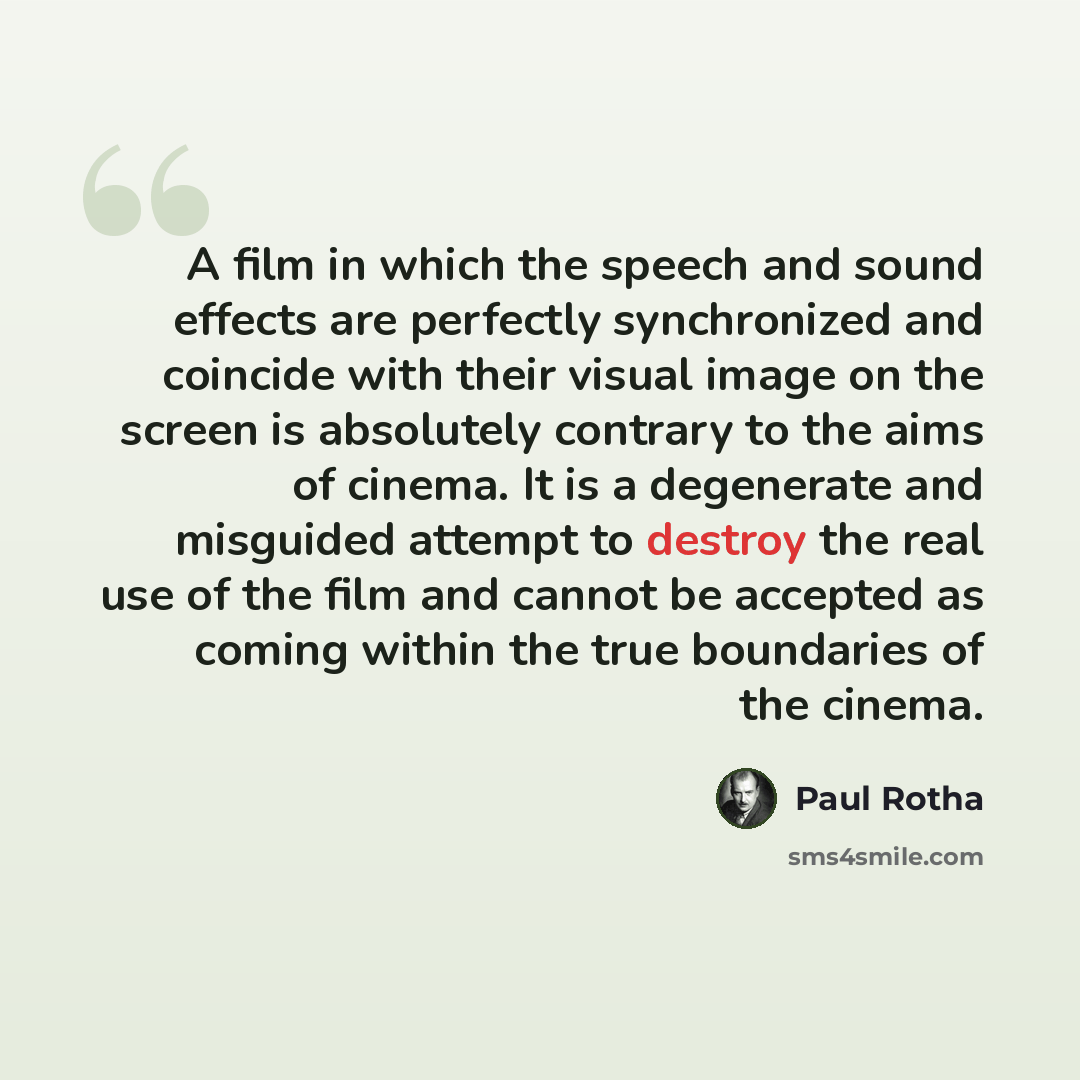 “A film in which the speech and sound effects are perfectly synchronized and coincide with their visual image on the screen is absolutely contrary to the aims of cinema. It is a degenerate and misguided attempt to destroy the real use of the film and cannot be accepted as coming within the true…” quote by Paul Rotha
