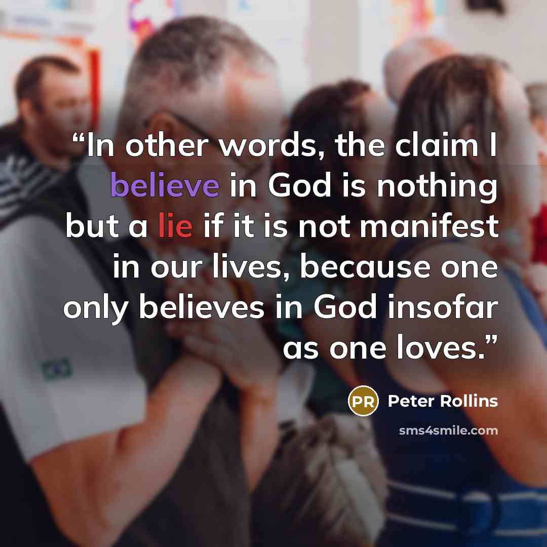 “In other words, the claim I believe in God is nothing but a lie if it is not manifest in our lives, because one only believes in God insofar as one loves.” quote by Peter Rollins