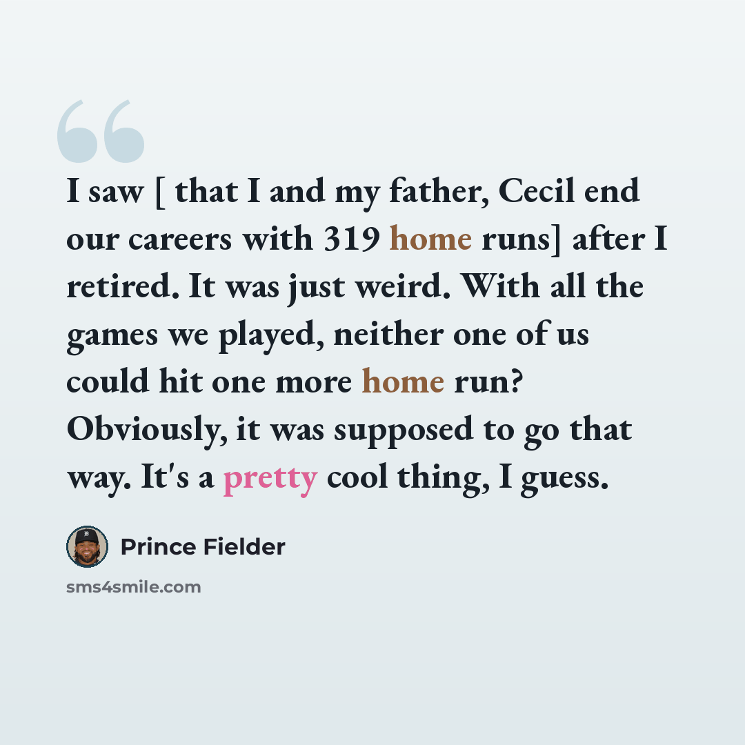 “I saw [ that I and my father, Cecil end our careers with 319 home runs] after I retired. It was just weird. With all the games we played, neither one of us could hit one more home run? Obviously, it was supposed to go that way. It's a pretty cool thing, I guess.” quote by Prince Fielder
