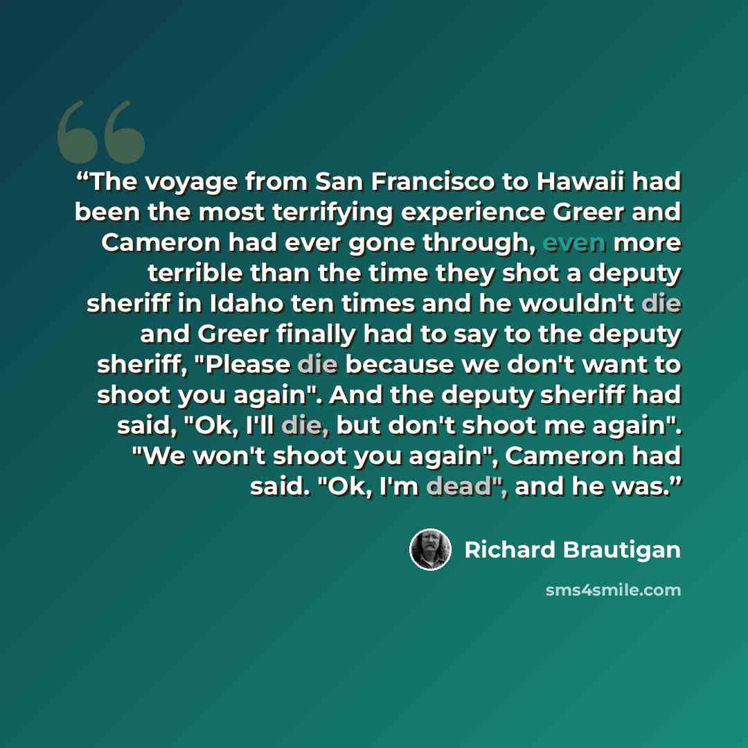 “The voyage from San Francisco to Hawaii had been the most terrifying experience Greer and Cameron had ever gone through, even more terrible than the time they shot a deputy sheriff in Idaho ten times and he wouldn't die and Greer finally had to say to the deputy sheriff, "Please die because we…” quote by Richard Brautigan