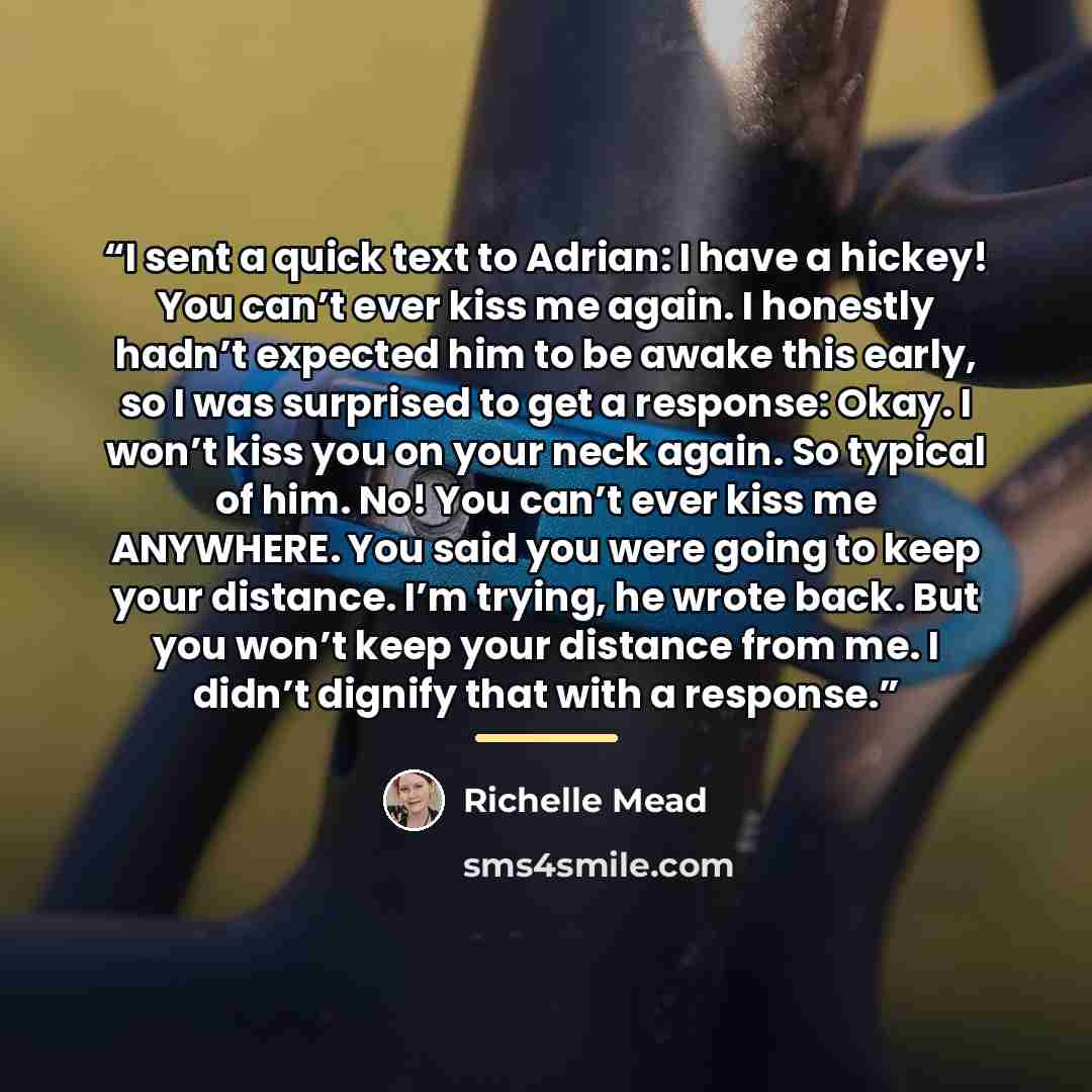 “I sent a quick text to Adrian: I have a hickey! You can’t ever kiss me again. I honestly hadn’t expected him to be awake this early, so I was surprised to get a response: Okay. I won’t kiss you on your neck again. So typical of him. No! You can’t ever kiss me ANYWHERE. You said you were going to…” quote by Richelle Mead