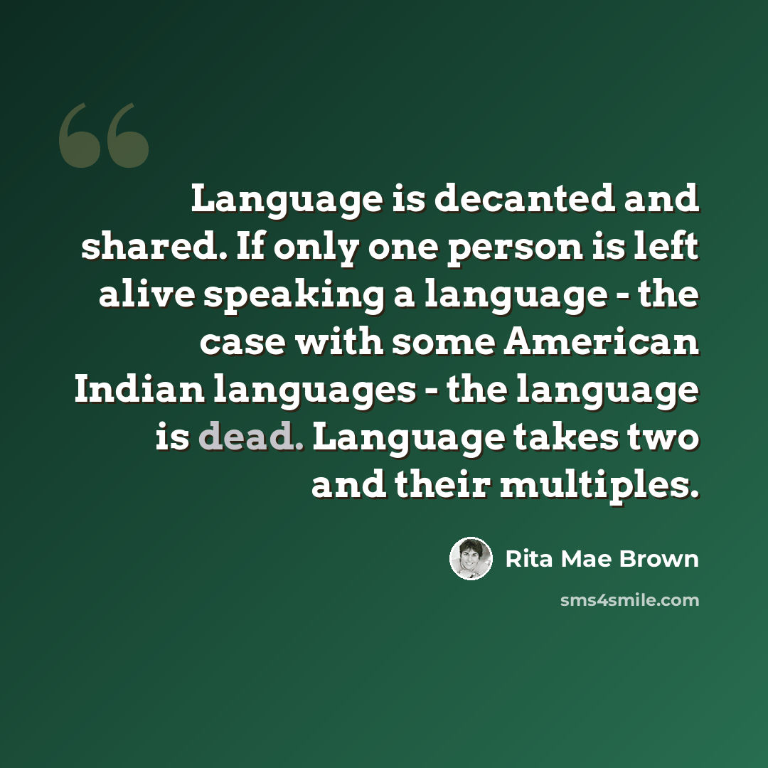 “Language is decanted and shared. If only one person is left alive speaking a language - the case with some American Indian languages - the language is dead. Language takes two and their multiples.” quote by Rita Mae Brown