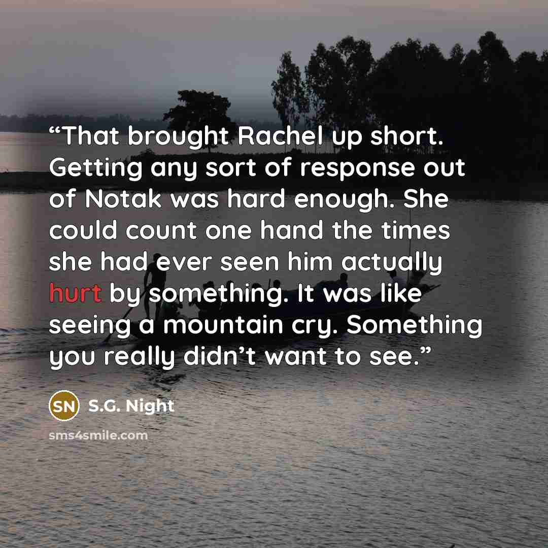 “That brought Rachel up short. Getting any sort of response out of Notak was hard enough. She could count one hand the times she had ever seen him actually hurt by something. It was like seeing a mountain cry. Something you really didn’t want to see.” quote by S.G. Night