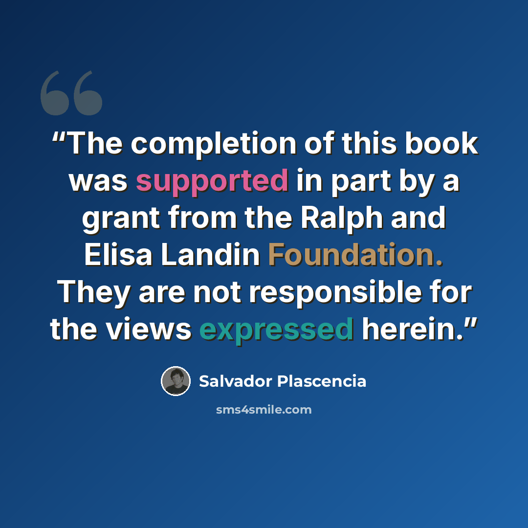 “The completion of this book was supported in part by a grant from the Ralph and Elisa Landin Foundation. They are not responsible for the views expressed herein.” quote by Salvador Plascencia