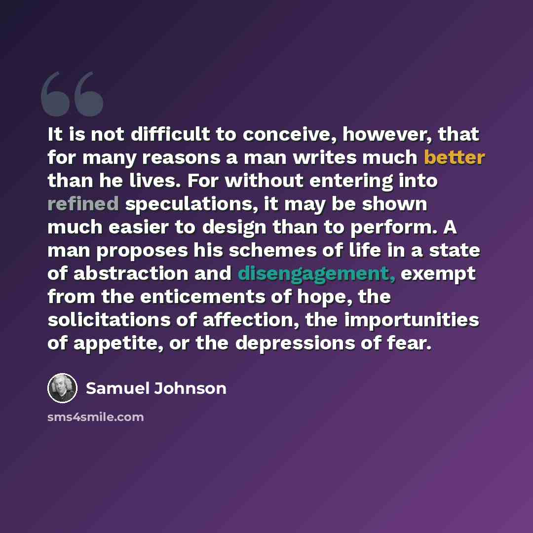 “It is not difficult to conceive, however, that for many reasons a man writes much better than he lives. For without entering into refined speculations, it may be shown much easier to design than to perform. A man proposes his schemes of life in a state of abstraction and disengagement, exempt from…” quote by Samuel Johnson