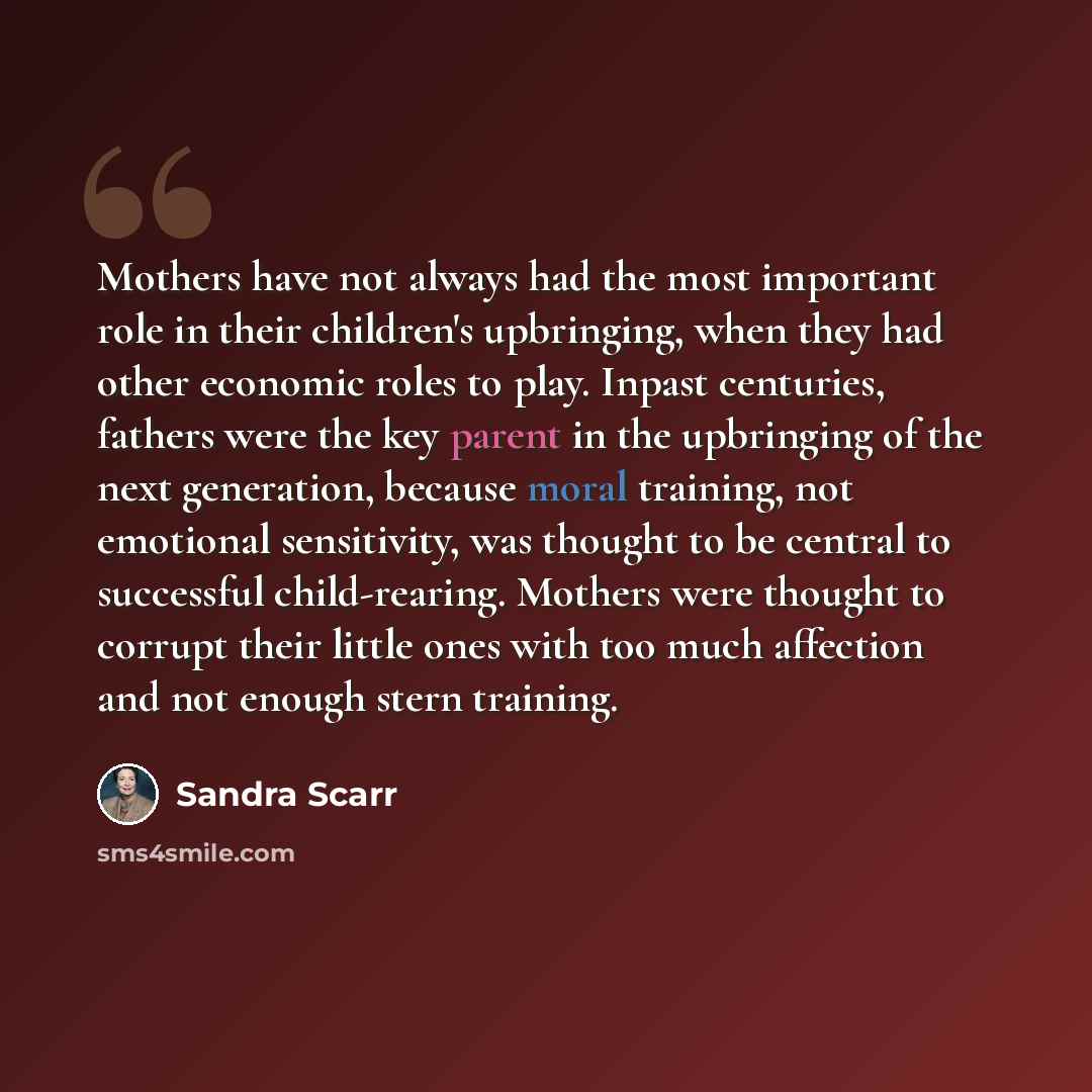 “Mothers have not always had the most important role in their children's upbringing, when they had other economic roles to play. Inpast centuries, fathers were the key parent in the upbringing of the next generation, because moral training, not emotional sensitivity, was thought to be central to…” quote by Sandra Scarr