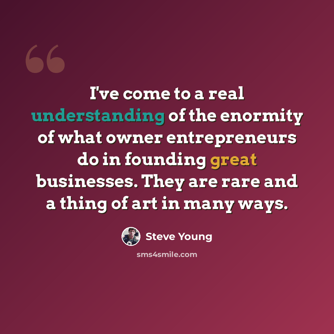“I've come to a real understanding of the enormity of what owner entrepreneurs do in founding great businesses. They are rare and a thing of art in many ways.” quote by Steve Young