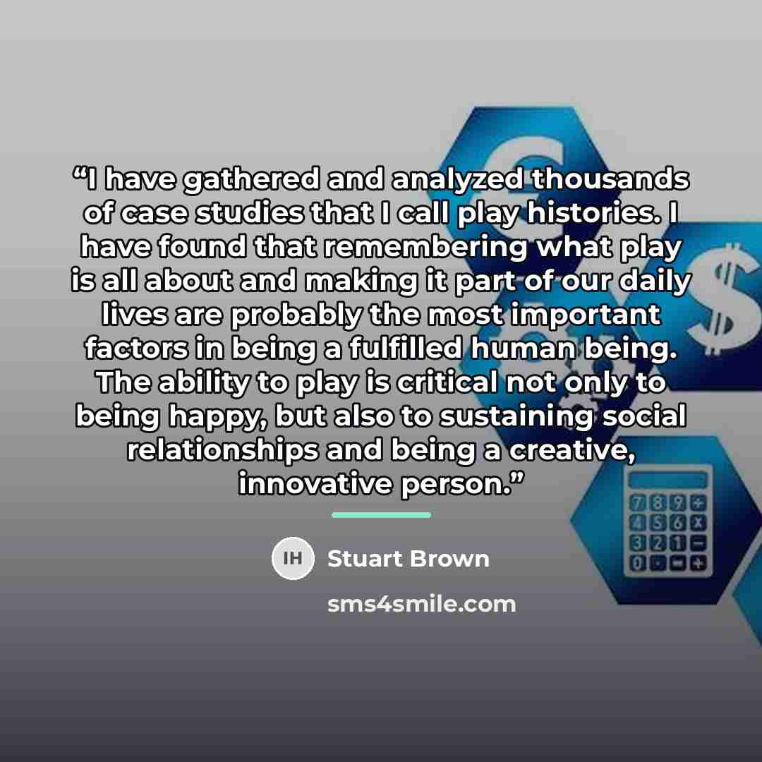 “I have gathered and analyzed thousands of case studies that I call play histories. I have found that remembering what play is all about and making it part of our daily lives are probably the most important factors in being a fulfilled human being. The ability to play is critical not only to being…” quote by Stuart Brown
