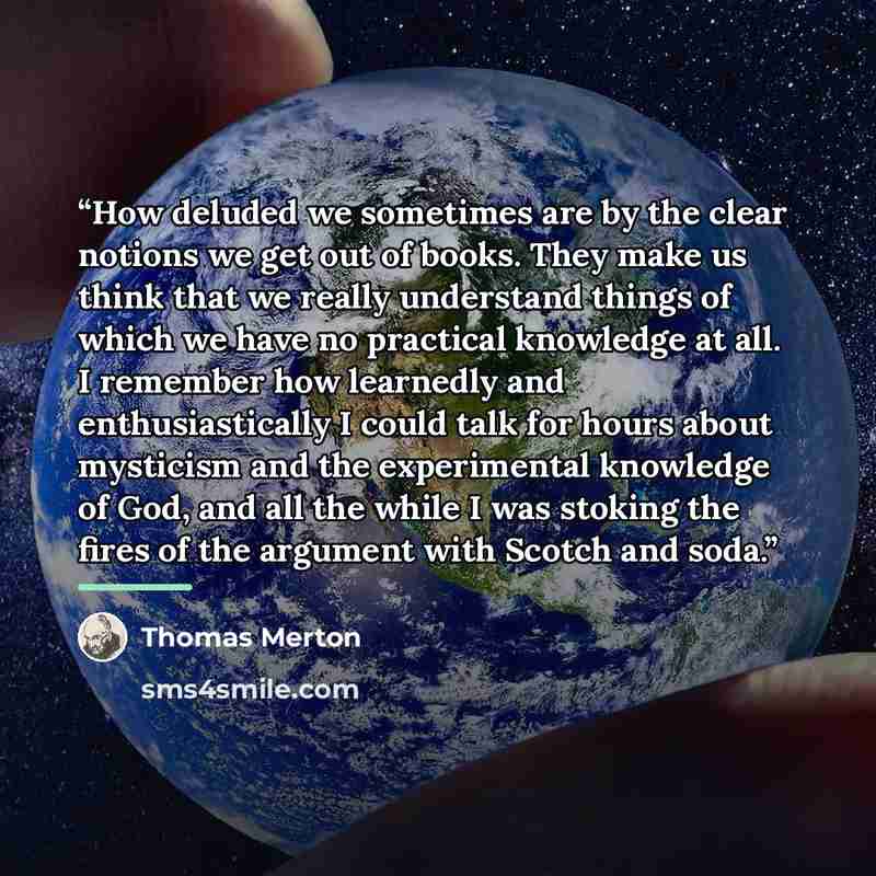“How deluded we sometimes are by the clear notions we get out of books. They make us think that we really understand things of which we have no practical knowledge at all. I remember how learnedly and enthusiastically I could talk for hours about mysticism and the experimental knowledge of God, and…” quote by Thomas Merton