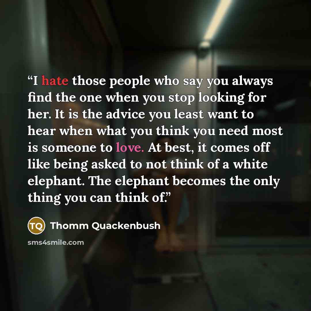 “I hate those people who say you always find the one when you stop looking for her. It is the advice you least want to hear when what you think you need most is someone to love. At best, it comes off like being asked to not think of a white elephant. The elephant becomes the only thing you can…” quote by Thomm Quackenbush