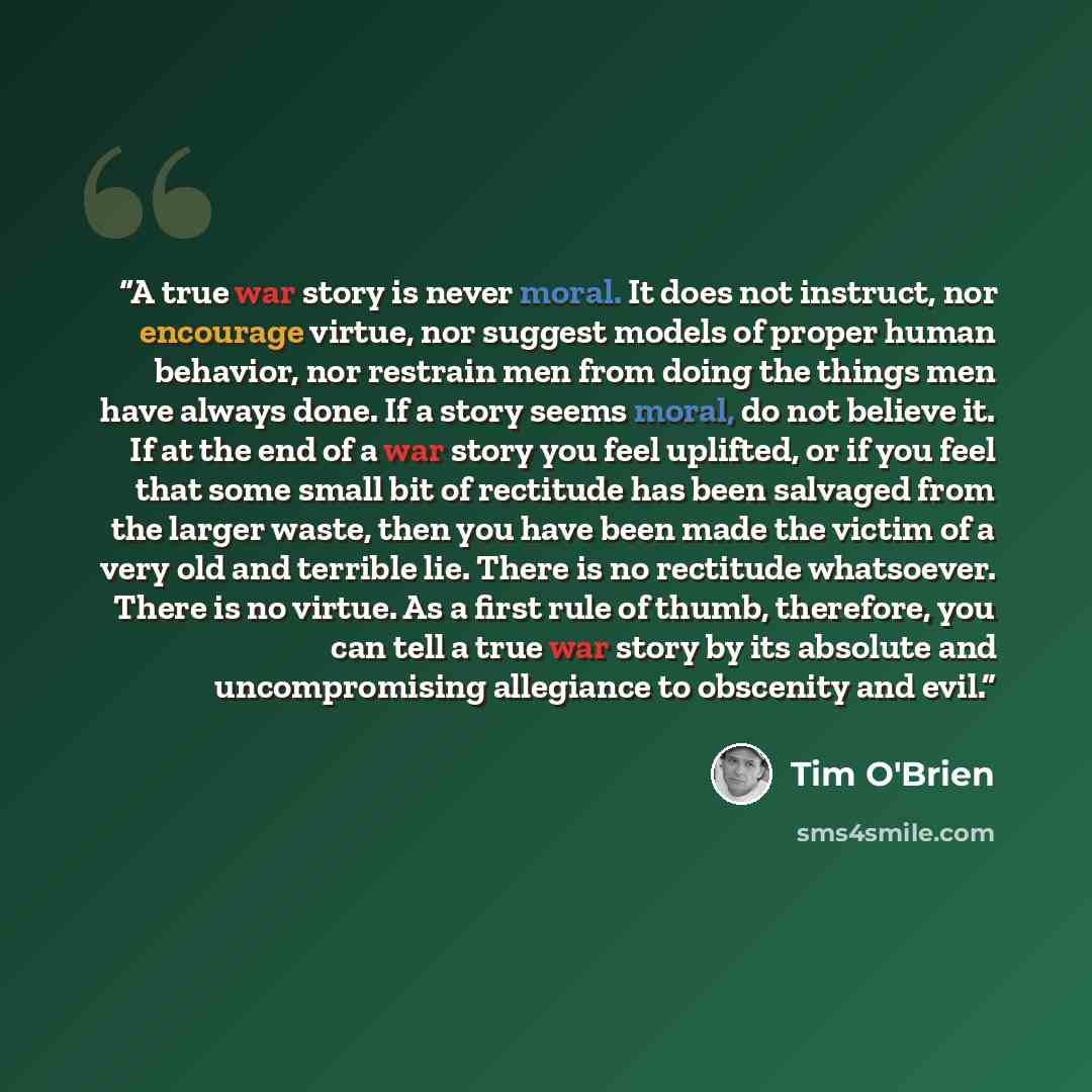 “A true war story is never moral. It does not instruct, nor encourage virtue, nor suggest models of proper human behavior, nor restrain men from doing the things men have always done. If a story seems moral, do not believe it. If at the end of a war story you feel uplifted, or if you feel that some…” quote by Tim O'Brien