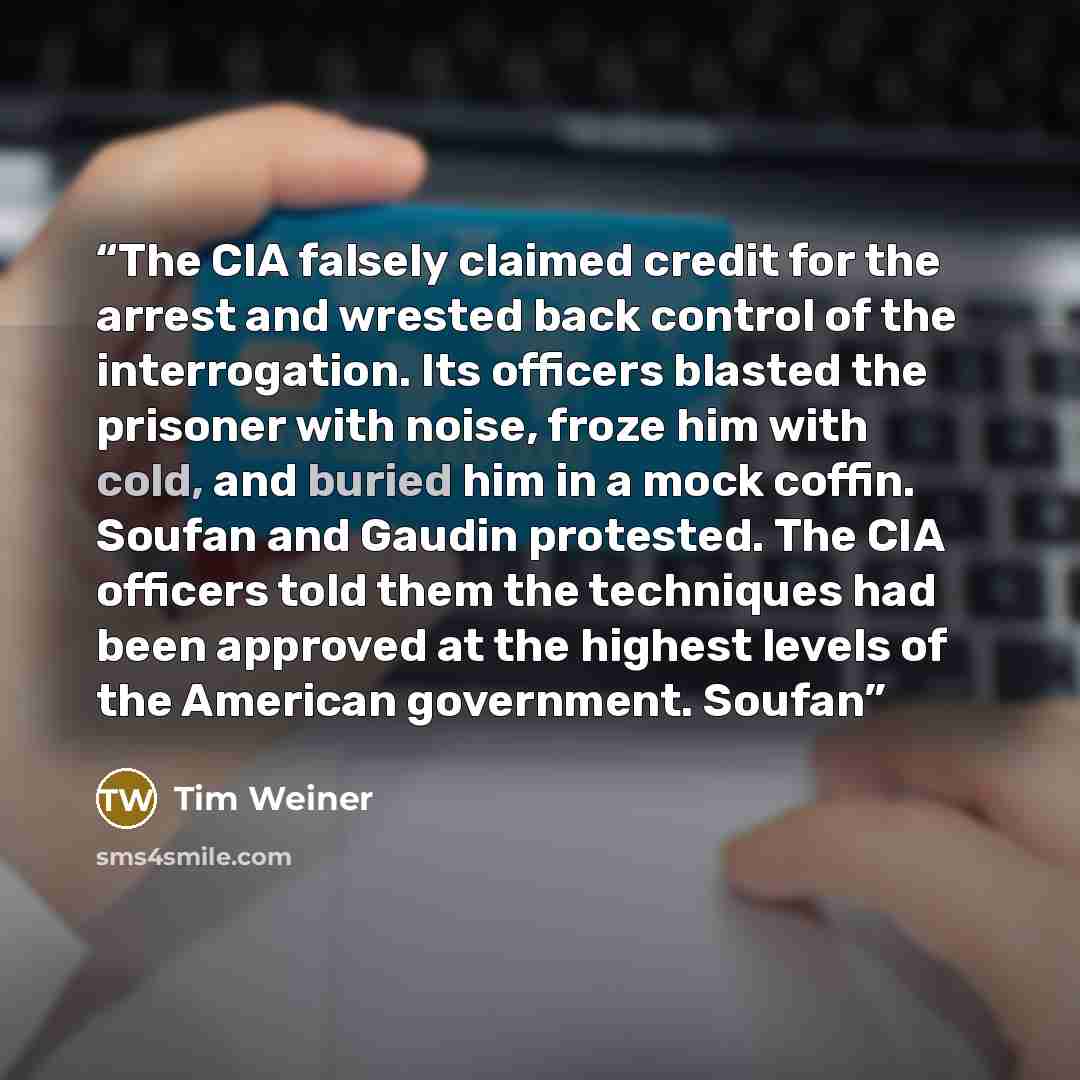 “The CIA falsely claimed credit for the arrest and wrested back control of the interrogation. Its officers blasted the prisoner with noise, froze him with cold, and buried him in a mock coffin. Soufan and Gaudin protested. The CIA officers told them the techniques had been approved at the highest…” quote by Tim Weiner