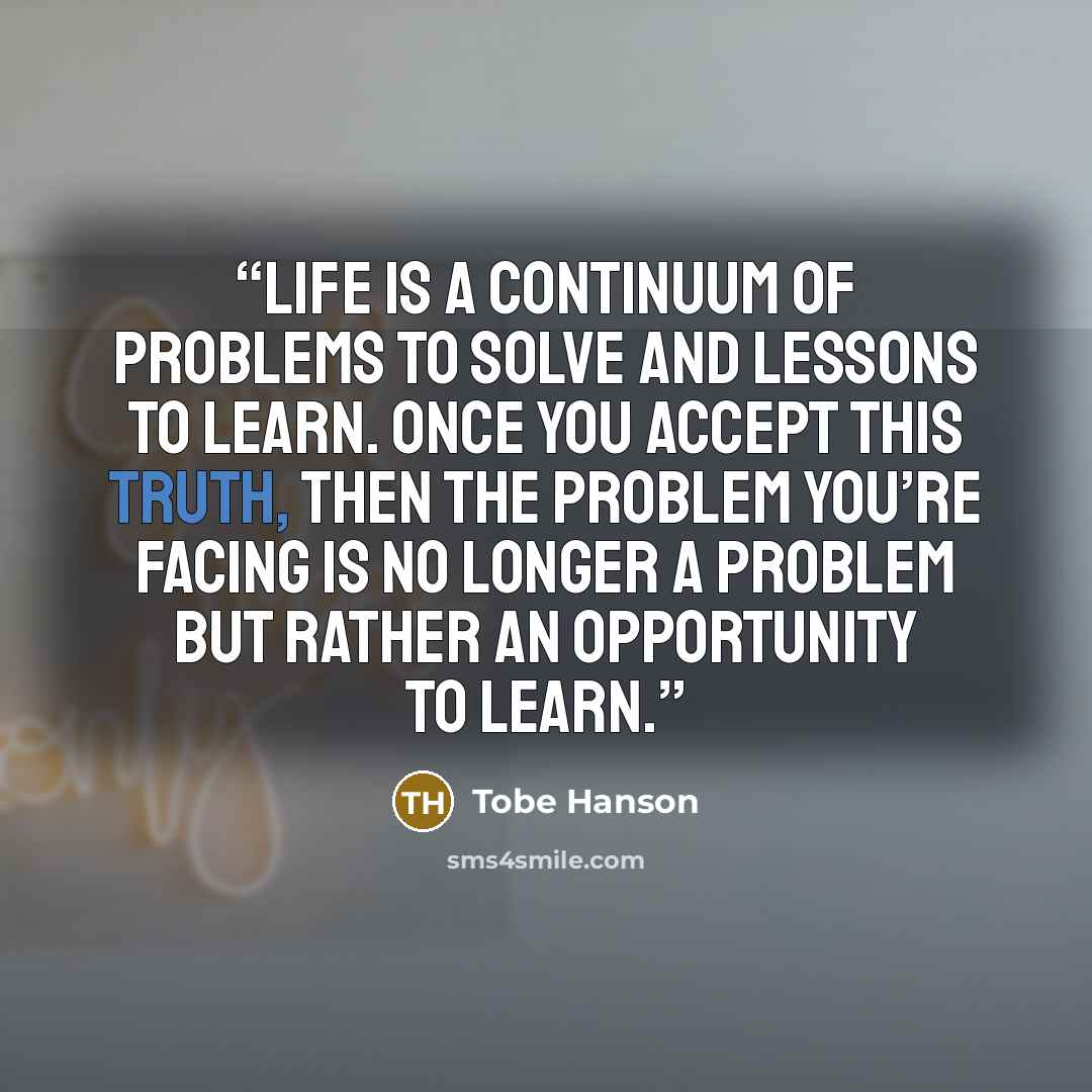 “Life is a continuum of problems to solve and lessons to learn. Once you accept this truth, then the problem you’re facing is no longer a problem but rather an opportunity to learn.” quote by Tobe Hanson