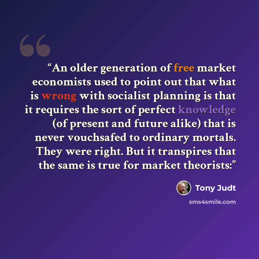“An older generation of free market economists used to point out that what is wrong with socialist planning is that it requires the sort of perfect knowledge (of present and future alike) that is never vouchsafed to ordinary mortals. They were right. But it transpires that the same is true for…” quote by Tony Judt