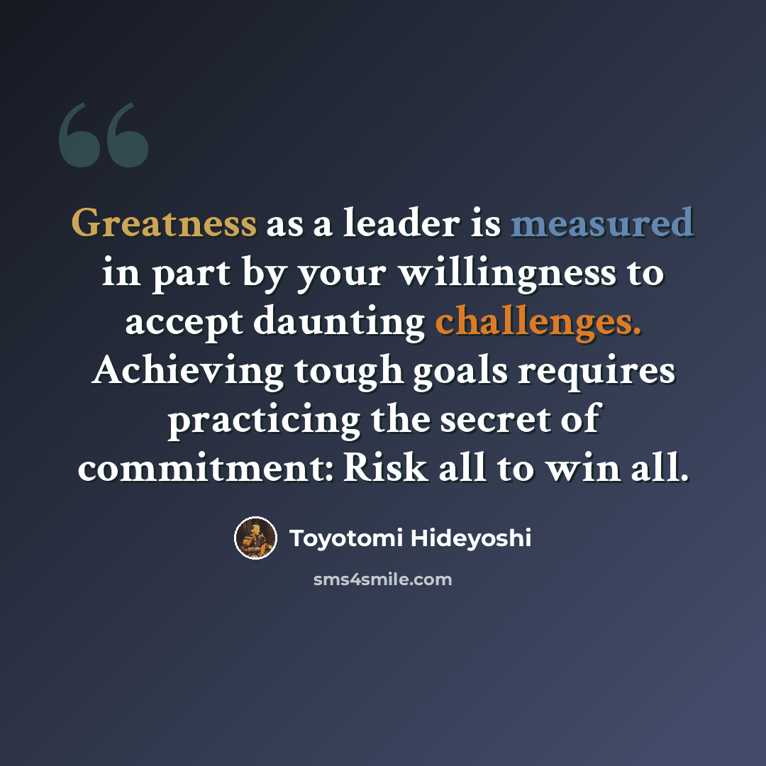 “Greatness as a leader is measured in part by your willingness to accept daunting challenges. Achieving tough goals requires practicing the secret of commitment: Risk all to win all.” quote by Toyotomi Hideyoshi