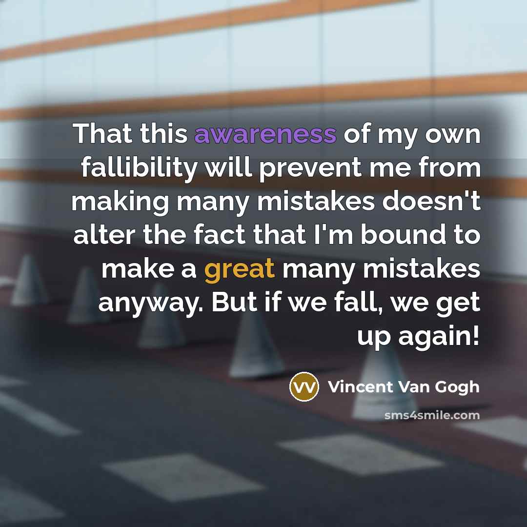 “That this awareness of my own fallibility will prevent me from making many mistakes doesn't alter the fact that I'm bound to make a great many mistakes anyway. But if we fall, we get up again!” quote by Vincent Van Gogh